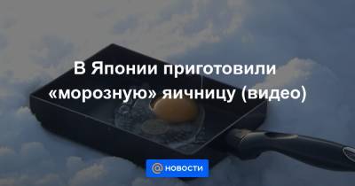 Анна Лысенко - В Японии приготовили «морозную» яичницу (видео) - news.mail.ru - Япония