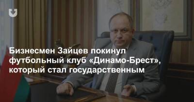 Александр Зайцев - Бизнесмен Зайцев покинул футбольный клуб «Динамо-Брест», который стал государственным - news.tut.by - Белоруссия - район Бреста - Брест