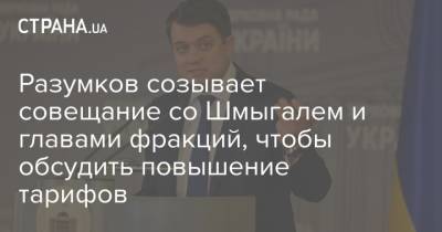 Дмитрий Разумков - Ярослав Железняк - Денис Шмыгаль - Разумков созывает совещание со Шмыгалем и главами фракций, чтобы обсудить повышение тарифов - strana.ua - Тарифы