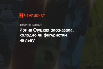 Ирина Слуцкая - Ирина Слуцкая рассказала, холодно ли фигуристам на льду - championat.com