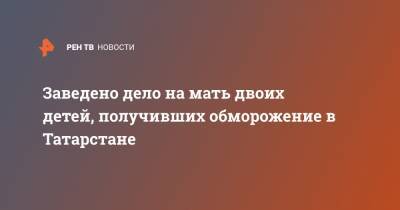 Заведено дело на мать двоих детей, получивших обморожение в Татарстане - ren.tv - респ. Татарстан