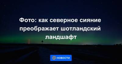 Фото: как северное сияние преображает шотландский ландшафт - news.mail.ru - Шотландия