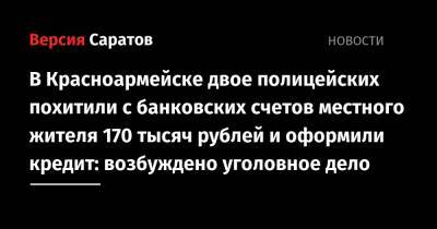 В Красноармейске двое полицейских похитили с банковских счетов местного жителя 170 тысяч рублей и оформили кредит: возбуждено уголовное дело - nversia.ru - Саратовская обл. - Саратов - район Красноармейский - Красноармейск
