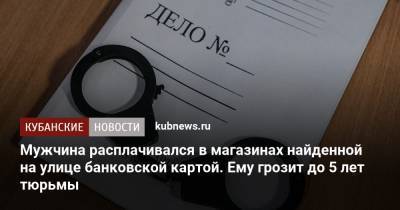 Мужчина расплачивался в магазинах найденной на улице банковской картой. Ему грозит до 5 лет тюрьмы - kubnews.ru