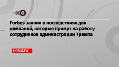 Дональд Трамп - Forbes заявил о последствиях для компаний, которые примут на работу сотрудников администрации Трампа - echo.msk.ru - США