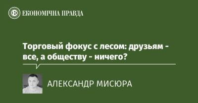 Торговый фокус с лесом: друзьям - все, а обществу - ничего? - epravda.com.ua