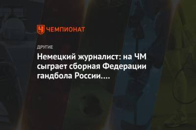 Немецкий журналист: на ЧМ сыграет сборная Федерации гандбола России. Неадекватное решение - championat.com - Египет - Чили
