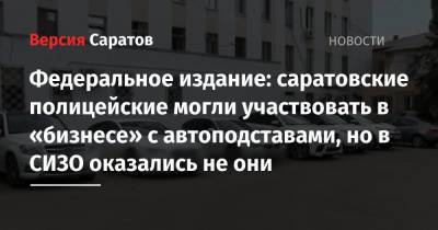 Федеральное издание: саратовские полицейские могли участвовать в «бизнесе» с автоподставами, но в СИЗО оказались не они - nversia.ru - Саратовская обл.