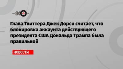 Дональд Трамп - Джон Дорси - Глава Твиттера Джек Дорси считает, что блокировка аккаунта действующего президента США Дональда Трампа была правильной - echo.msk.ru - США