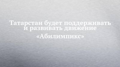 Рустам Минниханов - Татарстан будет поддерживать и развивать движение «Абилимпикс» - chelny-izvest.ru - респ. Татарстан - Казань