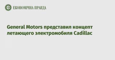 General Motors представил концепт летающего электромобиля Cadillac - epravda.com.ua - Украина