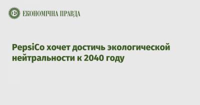 PepsiCo хочет достичь экологической нейтральности к 2040 году - epravda.com.ua - Украина