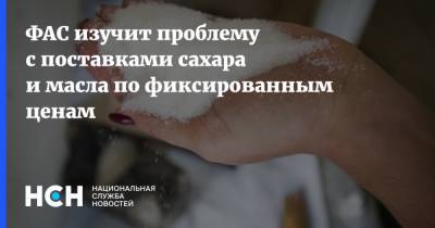 ФАС изучит проблему с поставками сахара и масла по фиксированным ценам - nsn.fm