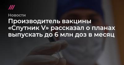 Владимир Путин - Производитель вакцины «Спутник V» рассказал о планах выпускать до 6 млн доз в месяц - tvrain.ru - Москва