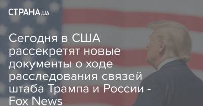 Дональд Трамп - Сегодня в США рассекретят новые документы о ходе расследования связей штаба Трампа и России - Fox News - strana.ua - США