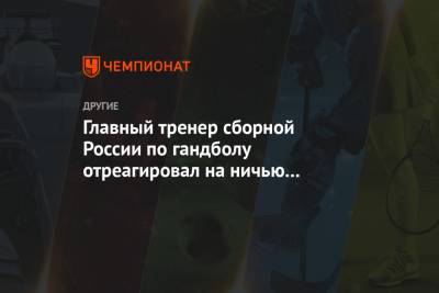 Дмитрий Киселев - Главный тренер сборной России по гандболу отреагировал на ничью в матче с Беларусью на ЧМ - championat.com - Египет - Белоруссия - Словения