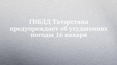 ГИБДД Татарстана предупреждает об ухудшениях погоды 16 января - chelny-izvest.ru - респ. Татарстан