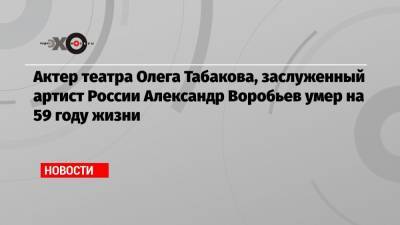 Олег Табаков - Александр Воробьев - Актер театра Олега Табакова, заслуженный артист России Александр Воробьев умер на 59 году жизни - echo.msk.ru - Москва