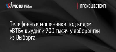 Телефонные мошенники под видом «ВТБ» выудили 700 тысяч у лаборантки из Выборга - ivbg.ru - Выборг