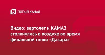 Антон Шибалов - Видео: вертолет и КАМАЗ столкнулись в воздухе во время финальной гонки «Дакара» - 5-tv.ru