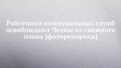 Работники коммунальных служб освобождают Челны из снежного плена [фоторепортаж] - chelny-izvest.ru