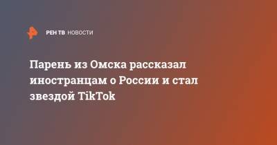Парень из Омска рассказал иностранцам о России и стал звездой TikTok - ren.tv - Омск