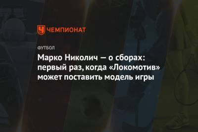 Марко Николич - Марко Николич — о сборах: первый раз, когда «Локомотив» может поставить модель игры - championat.com