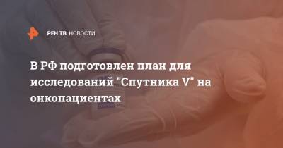 Андрей Каприн - В РФ подготовлен план для исследований "Спутника V" на онкопациентах - ren.tv