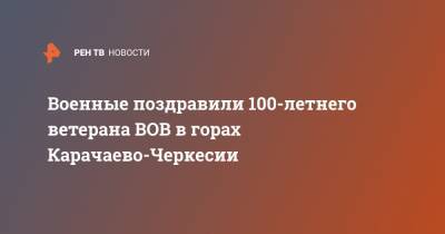 Военные поздравили 100-летнего ветерана ВОВ в горах Карачаево-Черкесии - ren.tv - респ. Карачаево-Черкесия