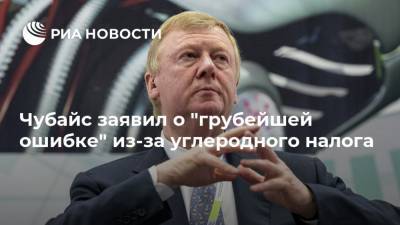 Анатолий Чубайс - Чубайс заявил о "грубейшей ошибке" из-за углеродного налога - ria.ru - Москва - Россия