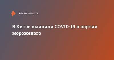 Sky News - В Китае выявили COVID-19 в партии мороженого - ren.tv - Китай - Тяньцзинь