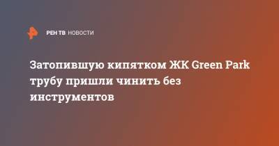 Затопившую кипятком ЖК Green Park трубу пришли чинить без инструментов - ren.tv - Москва