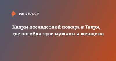 Кадры последствий пожара в Твери, где погибли трое мужчин и женщина - ren.tv - Тверь - Тверская обл.
