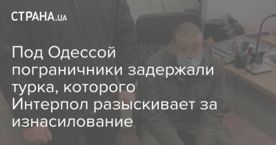 Под Одессой пограничники задержали турка, которого Интерпол разыскивает за изнасилование - strana.ua - Крым - Турция - Одесса