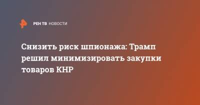 Дональд Трамп - Снизить риск шпионажа: Трамп решил минимизировать закупки товаров КНР - ren.tv - США