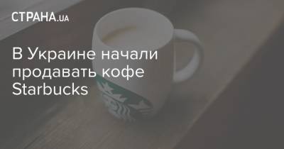 В Украине начали продавать кофе Starbucks - strana.ua - Украина