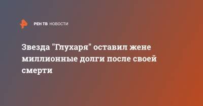 Дмитрий Гусев - Звезда "Глухаря" оставил жене миллионные долги после своей смерти - ren.tv