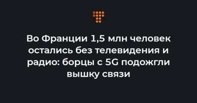 Во Франции 1,5 млн человек остались без телевидения и радио: борцы с 5G подожгли вышку связи - hromadske.ua