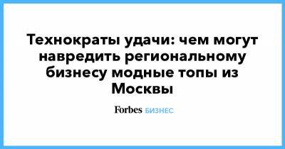 Технократы удачи: чем могут навредить региональному бизнесу модные топы из Москвы - forbes.ru - Москва