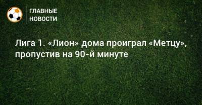 Лига 1. «Лион» дома проиграл «Метцу», пропустив на 90-й минуте - bombardir.ru