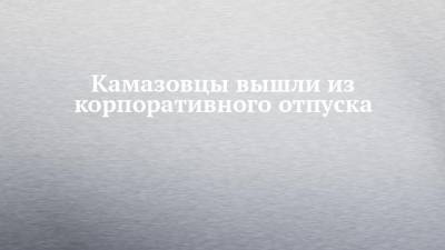 Камазовцы вышли из корпоративного отпуска - chelny-izvest.ru