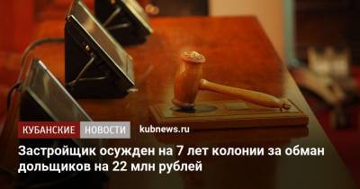 Застройщик осужден на 7 лет колонии за обман дольщиков на 22 млн рублей - kubnews.ru
