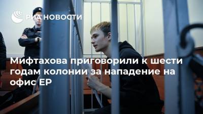 Азат Мифтахов - Мифтахова приговорили к шести годам колонии за нападение на офис ЕР - ria.ru - Москва