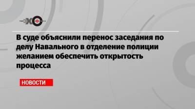 Алексей Навальный - В суде объяснили перенос заседания по делу Навального в отделение полиции желанием обеспечить открытость процесса - echo.msk.ru
