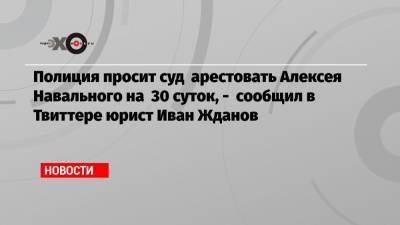 Алексей Навальный - Иван Жданов - Полиция просит суд арестовать Алексея Навального на 30 суток, — сообщил в Твиттере юрист Иван Жданов - echo.msk.ru