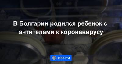 В Болгарии родился ребенок с антителами к коронавирусу - news.mail.ru - Болгария