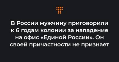В России мужчину приговорили к 6 годам колонии за нападение на офис «Единой России». Он своей причастности не признает - hromadske.ua