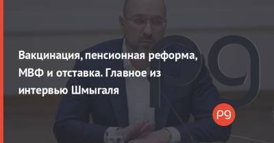 Денис Шмыгаль - Вакцинация, пенсионная реформа, МВФ и отставка. Главное из интервью Шмыгаля - thepage.ua - Украина