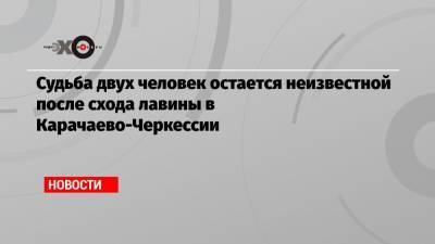 Судьба двух человек остается неизвестной после схода лавины в Карачаево-Черкессии - echo.msk.ru - респ. Карачаево-Черкесия