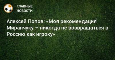 Алексей Миранчук - Алексей Попов - Алексей Попов: «Моя рекомендация Миранчуку – никогда не возвращаться в Россию как игроку» - bombardir.ru